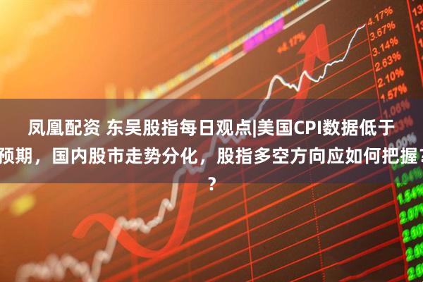 凤凰配资 东吴股指每日观点|美国CPI数据低于预期，国内股市走势分化，股指多空方向应如何把握？