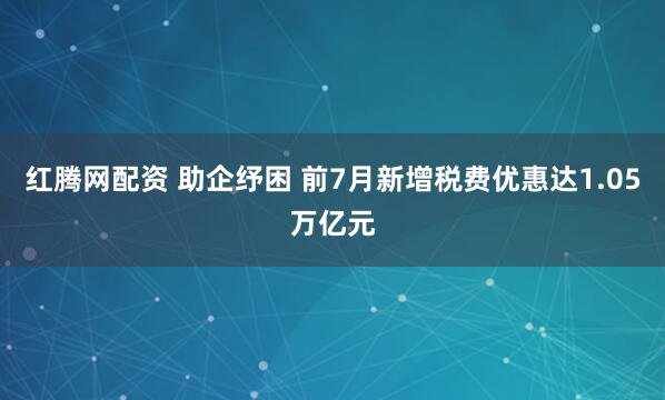 红腾网配资 助企纾困 前7月新增税费优惠达1.05万亿元
