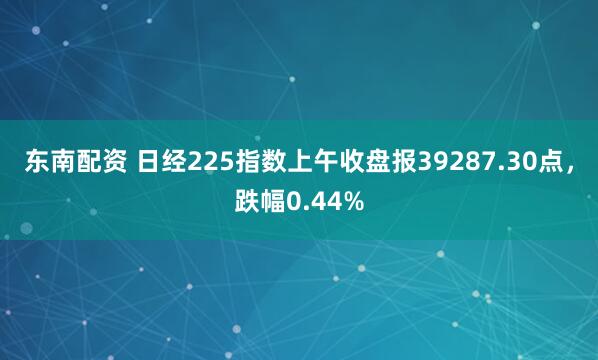 东南配资 日经225指数上午收盘报39287.30点，跌幅0.44%