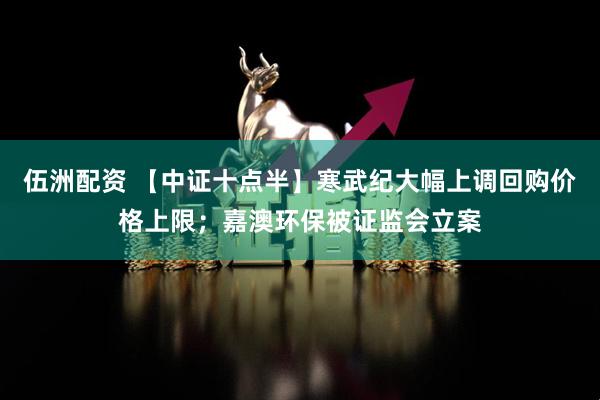 伍洲配资 【中证十点半】寒武纪大幅上调回购价格上限；嘉澳环保被证监会立案