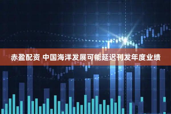 赤盈配资 中国海洋发展可能延迟刊发年度业绩