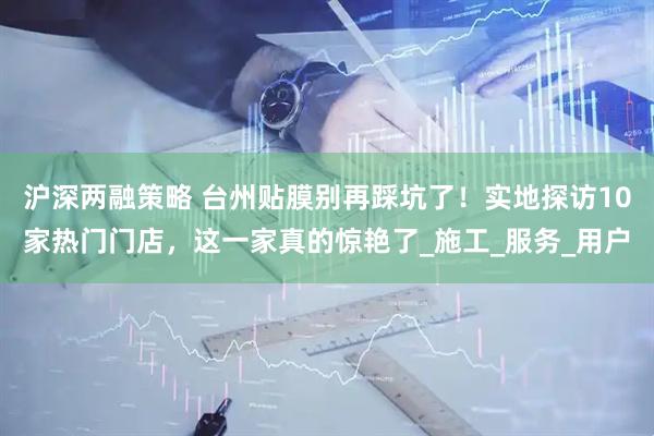 沪深两融策略 台州贴膜别再踩坑了！实地探访10家热门门店，这一家真的惊艳了_施工_服务_用户
