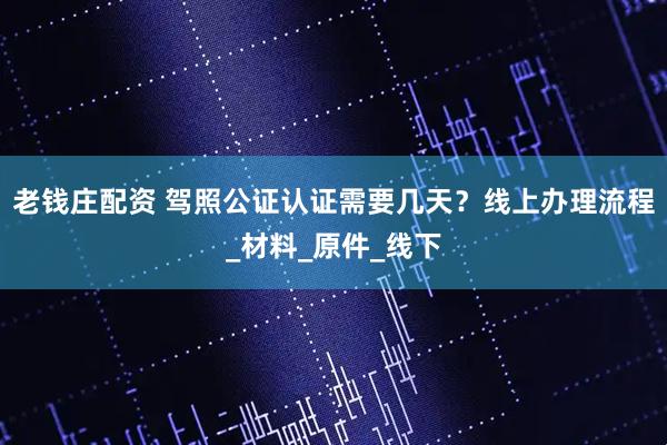 老钱庄配资 驾照公证认证需要几天？线上办理流程_材料_原件_线下