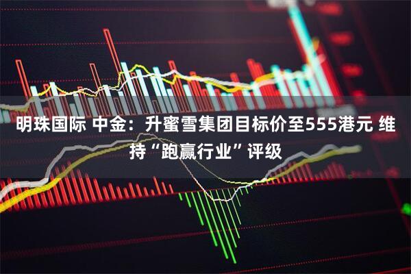 明珠国际 中金：升蜜雪集团目标价至555港元 维持“跑赢行业”评级