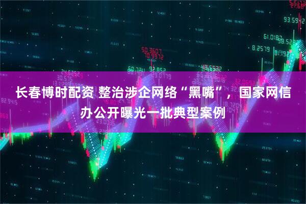 长春博时配资 整治涉企网络“黑嘴”，国家网信办公开曝光一批典型案例