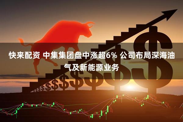 快来配资 中集集团盘中涨超6% 公司布局深海油气及新能源业务