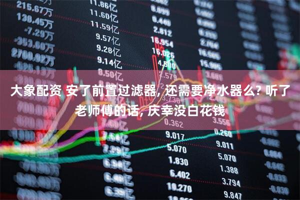 大象配资 安了前置过滤器, 还需要净水器么? 听了老师傅的话, 庆幸没白花钱