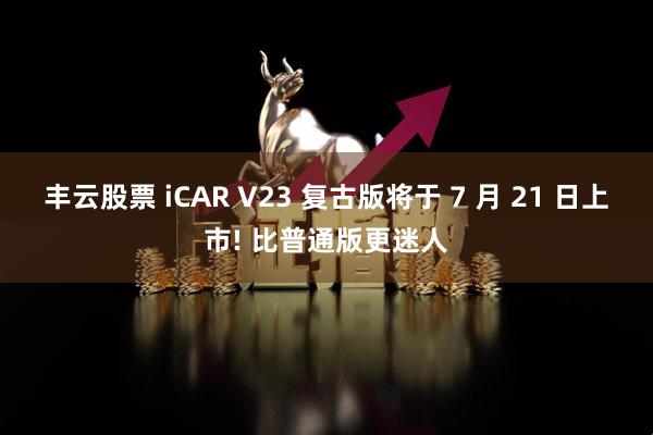 丰云股票 iCAR V23 复古版将于 7 月 21 日上市! 比普通版更迷人