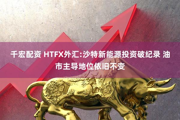 千宏配资 HTFX外汇:沙特新能源投资破纪录 油市主导地位依旧不变