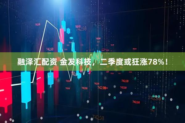 融泽汇配资 金发科技，二季度或狂涨78%！