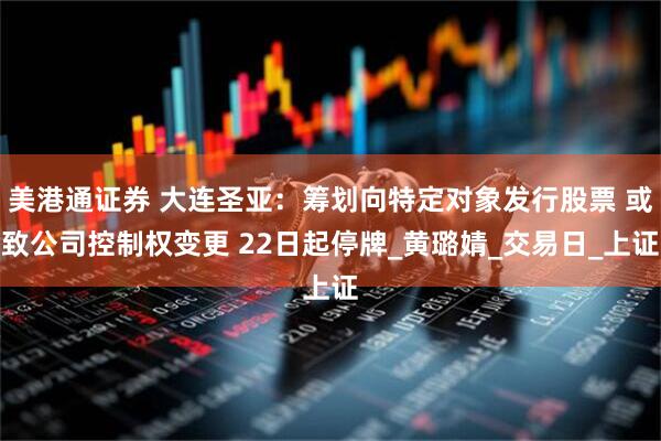 美港通证券 大连圣亚：筹划向特定对象发行股票 或致公司控制权变更 22日起停牌_黄璐婧_交易日_上证