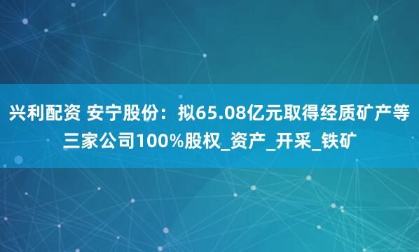 兴利配资 安宁股份：拟65.08亿元取得经质矿产等三家公司100%股权_资产_开采_铁矿