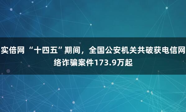 实倍网 “十四五”期间，全国公安机关共破获电信网络诈骗案件173.9万起