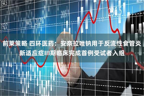 前莱策略 四环医药：安奈拉唑钠用于反流性食管炎新适应症III期临床完成首例受试者入组