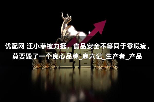 优配网 汪小菲被力挺，食品安全不等同于零瑕疵，莫要毁了一个良心品牌_麻六记_生产者_产品