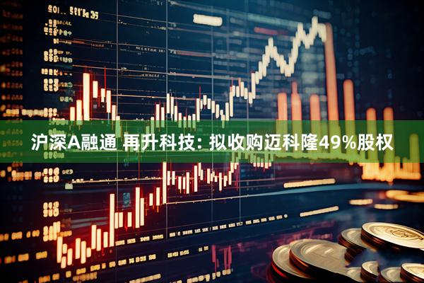 沪深A融通 再升科技: 拟收购迈科隆49%股权
