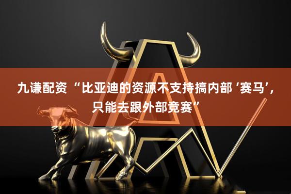 九谦配资 “比亚迪的资源不支持搞内部 ‘赛马’，只能去跟外部竞赛”