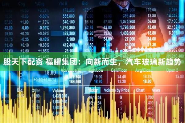 股天下配资 福耀集团：向新而生，汽车玻璃新趋势