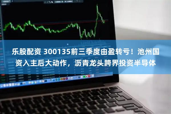 乐股配资 300135前三季度由盈转亏!池州国资入主后大动作,沥青龙头跨界投资半导体