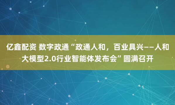亿鑫配资 数字政通“政通人和，百业具兴——人和大模型2.0行业智能体发布会”圆满召开