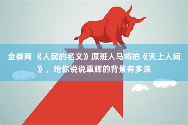 金御网 《人民的名义》原班人马将拍《天上人间》，给你说说覃辉的背景有多深