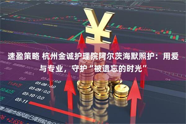 速盈策略 杭州金诚护理院阿尔茨海默照护：用爱与专业，守护“被遗忘的时光”