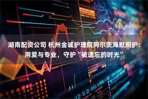 湖南配资公司 杭州金诚护理院阿尔茨海默照护：用爱与专业，守护“被遗忘的时光”