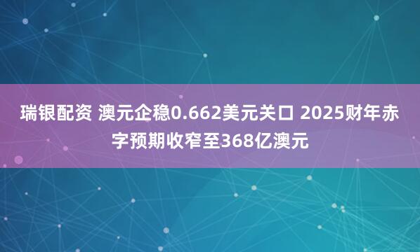 瑞银配资 澳元企稳0.662美元关口 2025财年赤字预期收窄至368亿澳元