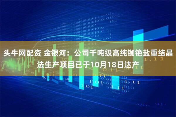 头牛网配资 金银河：公司千吨级高纯铷铯盐重结晶法生产项目已于10月18日达产